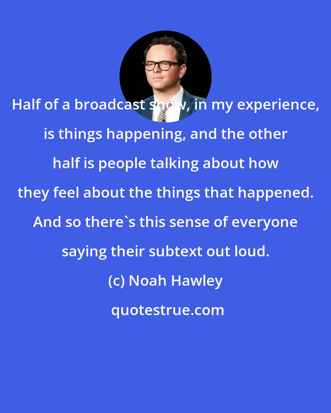 Noah Hawley: Half of a broadcast show, in my experience, is things happening, and the other half is people talking about how they feel about the things that happened. And so there's this sense of everyone saying their subtext out loud.
