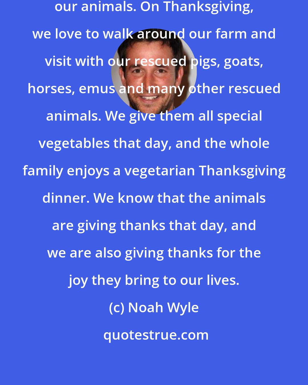 Noah Wyle: Our family holidays always include our animals. On Thanksgiving, we love to walk around our farm and visit with our rescued pigs, goats, horses, emus and many other rescued animals. We give them all special vegetables that day, and the whole family enjoys a vegetarian Thanksgiving dinner. We know that the animals are giving thanks that day, and we are also giving thanks for the joy they bring to our lives.