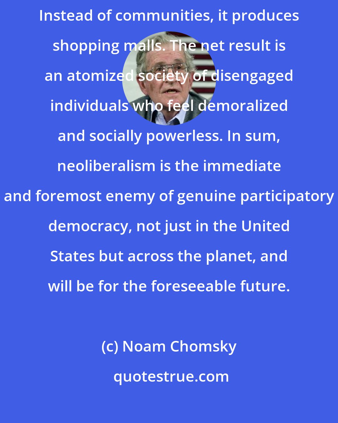 Noam Chomsky: Neoliberal democracy. Instead of citizens, it produces consumers. Instead of communities, it produces shopping malls. The net result is an atomized society of disengaged individuals who feel demoralized and socially powerless. In sum, neoliberalism is the immediate and foremost enemy of genuine participatory democracy, not just in the United States but across the planet, and will be for the foreseeable future.