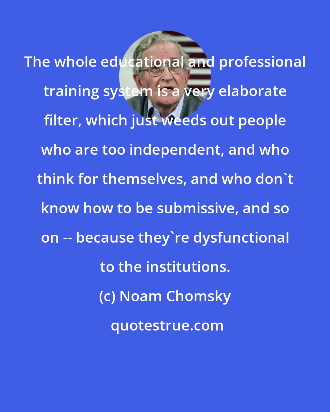 Noam Chomsky: The whole educational and professional training system is a very elaborate filter, which just weeds out people who are too independent, and who think for themselves, and who don't know how to be submissive, and so on -- because they're dysfunctional to the institutions.