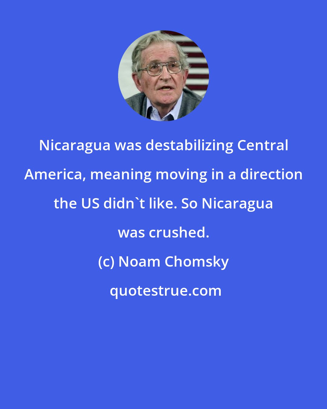 Noam Chomsky: Nicaragua was destabilizing Central America, meaning moving in a direction the US didn't like. So Nicaragua was crushed.