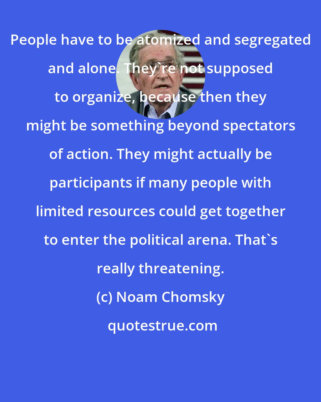 Noam Chomsky: People have to be atomized and segregated and alone. They're not supposed to organize, because then they might be something beyond spectators of action. They might actually be participants if many people with limited resources could get together to enter the political arena. That's really threatening.