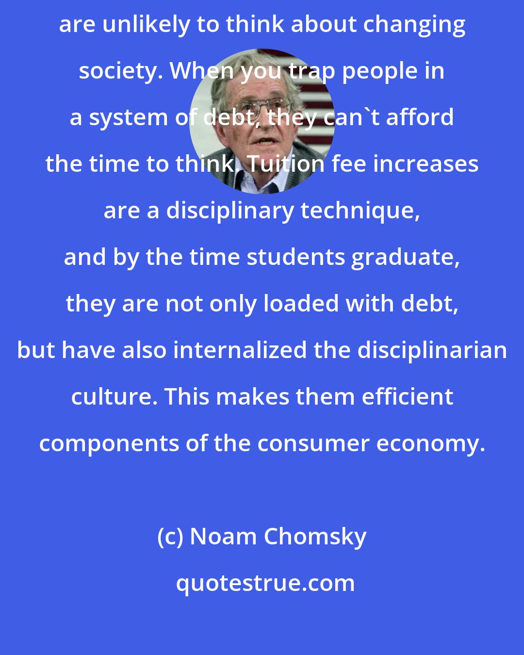 Noam Chomsky: Students who acquire large debts putting themselves through school are unlikely to think about changing society. When you trap people in a system of debt, they can't afford the time to think. Tuition fee increases are a disciplinary technique, and by the time students graduate, they are not only loaded with debt, but have also internalized the disciplinarian culture. This makes them efficient components of the consumer economy.