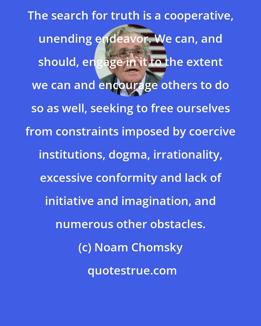 Noam Chomsky: The search for truth is a cooperative, unending endeavor. We can, and should, engage in it to the extent we can and encourage others to do so as well, seeking to free ourselves from constraints imposed by coercive institutions, dogma, irrationality, excessive conformity and lack of initiative and imagination, and numerous other obstacles.
