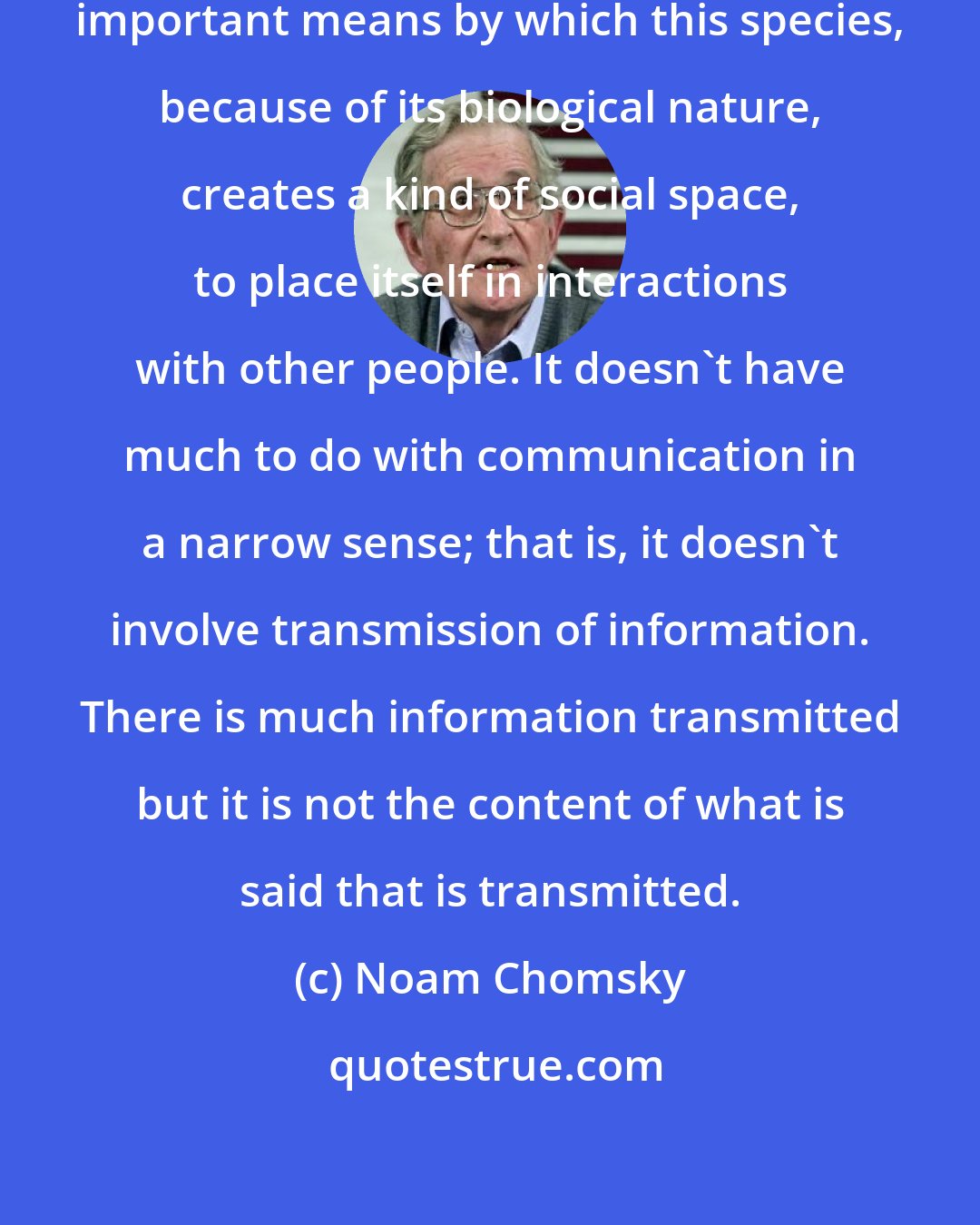 Noam Chomsky: I think the use of language is a very important means by which this species, because of its biological nature, creates a kind of social space, to place itself in interactions with other people. It doesn't have much to do with communication in a narrow sense; that is, it doesn't involve transmission of information. There is much information transmitted but it is not the content of what is said that is transmitted.