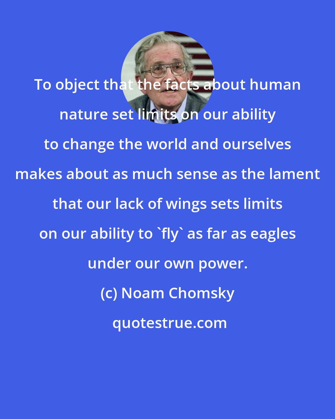 Noam Chomsky: To object that the facts about human nature set limits on our ability to change the world and ourselves makes about as much sense as the lament that our lack of wings sets limits on our ability to 'fly' as far as eagles under our own power.