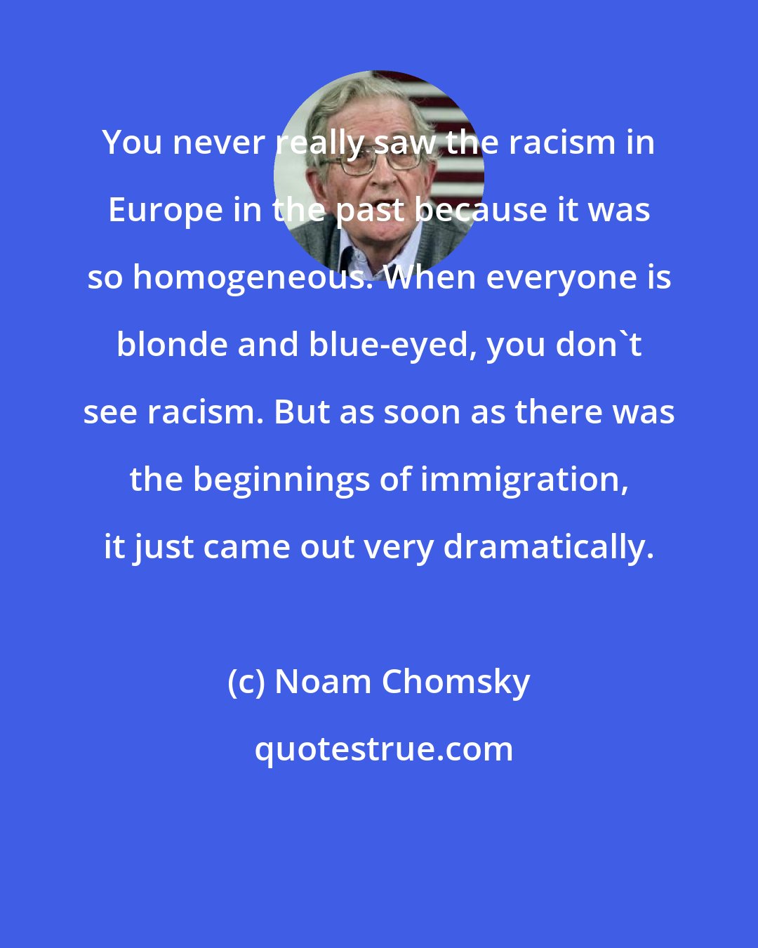 Noam Chomsky: You never really saw the racism in Europe in the past because it was so homogeneous. When everyone is blonde and blue-eyed, you don't see racism. But as soon as there was the beginnings of immigration, it just came out very dramatically.