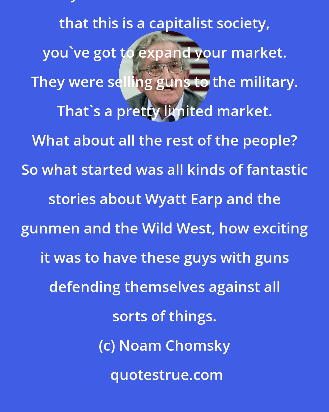 Noam Chomsky: In the mid to late nineteenth century, the gun manufacturers recognized that they had a limited market. Remember that this is a capitalist society, you've got to expand your market. They were selling guns to the military. That's a pretty limited market. What about all the rest of the people? So what started was all kinds of fantastic stories about Wyatt Earp and the gunmen and the Wild West, how exciting it was to have these guys with guns defending themselves against all sorts of things.