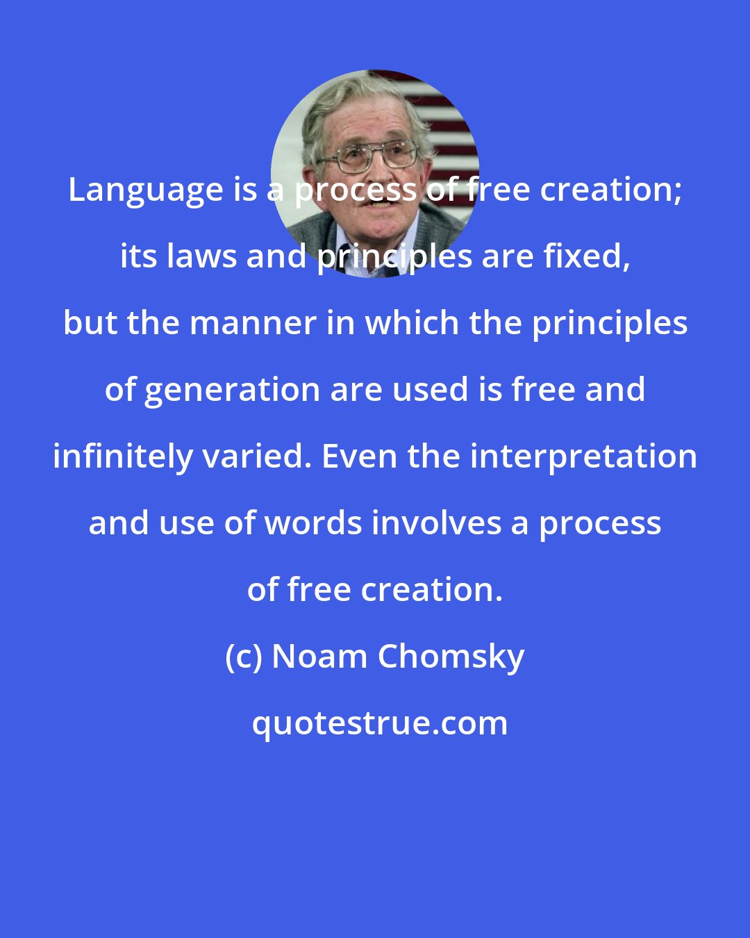 Noam Chomsky: Language is a process of free creation; its laws and principles are fixed, but the manner in which the principles of generation are used is free and infinitely varied. Even the interpretation and use of words involves a process of free creation.