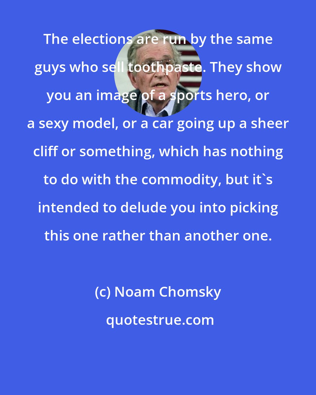 Noam Chomsky: The elections are run by the same guys who sell toothpaste. They show you an image of a sports hero, or a sexy model, or a car going up a sheer cliff or something, which has nothing to do with the commodity, but it's intended to delude you into picking this one rather than another one.
