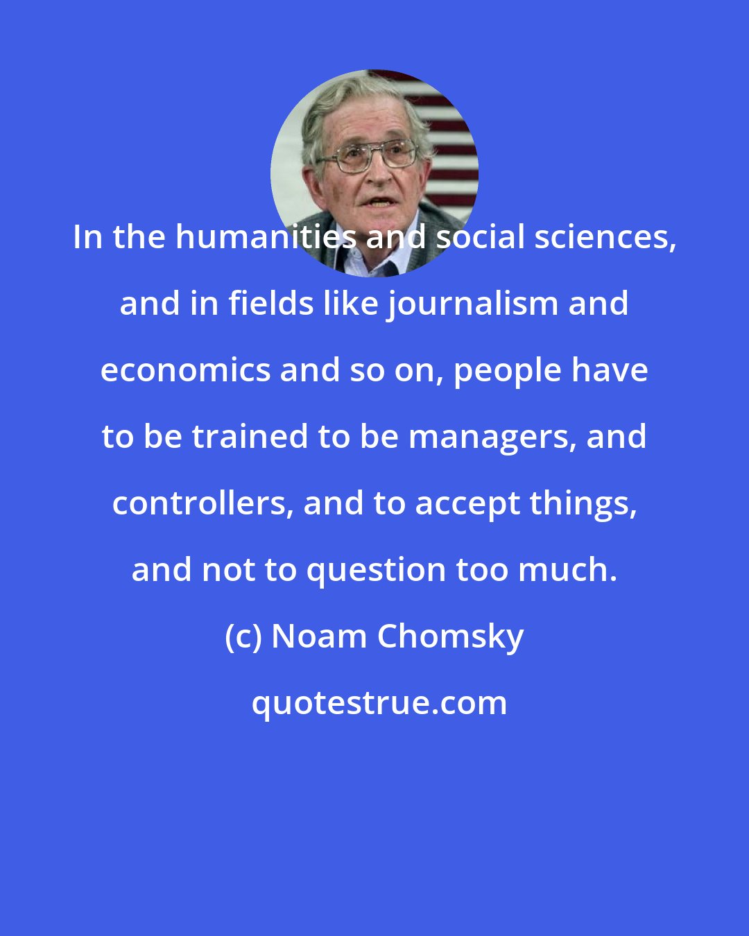 Noam Chomsky: In the humanities and social sciences, and in fields like journalism and economics and so on, people have to be trained to be managers, and controllers, and to accept things, and not to question too much.