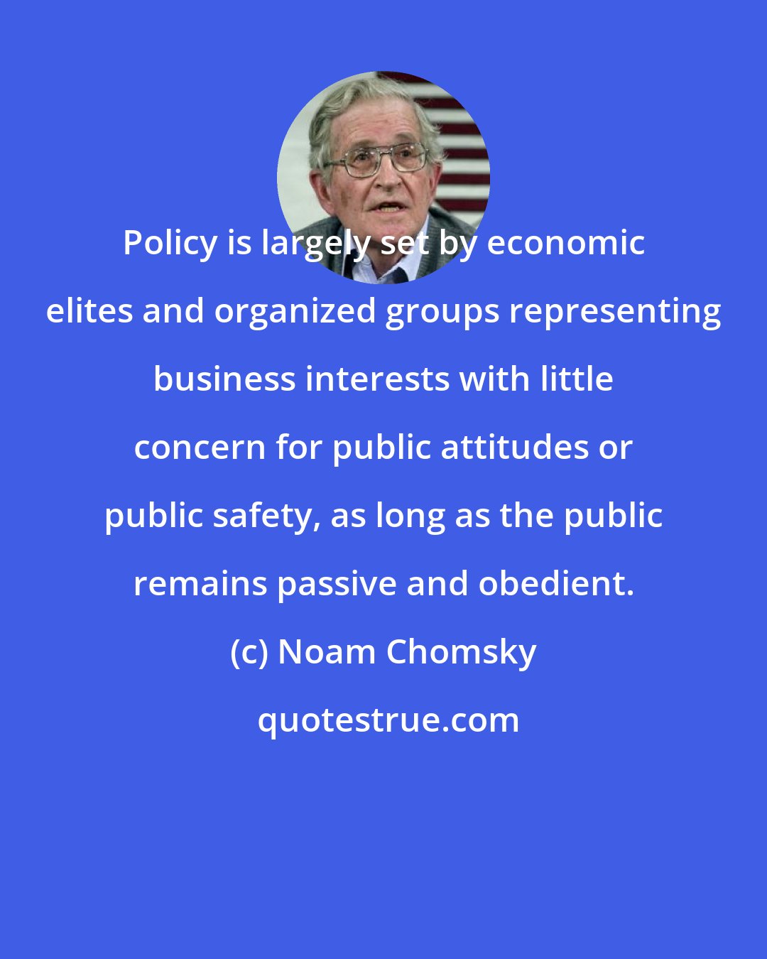 Noam Chomsky: Policy is largely set by economic elites and organized groups representing business interests with little concern for public attitudes or public safety, as long as the public remains passive and obedient.