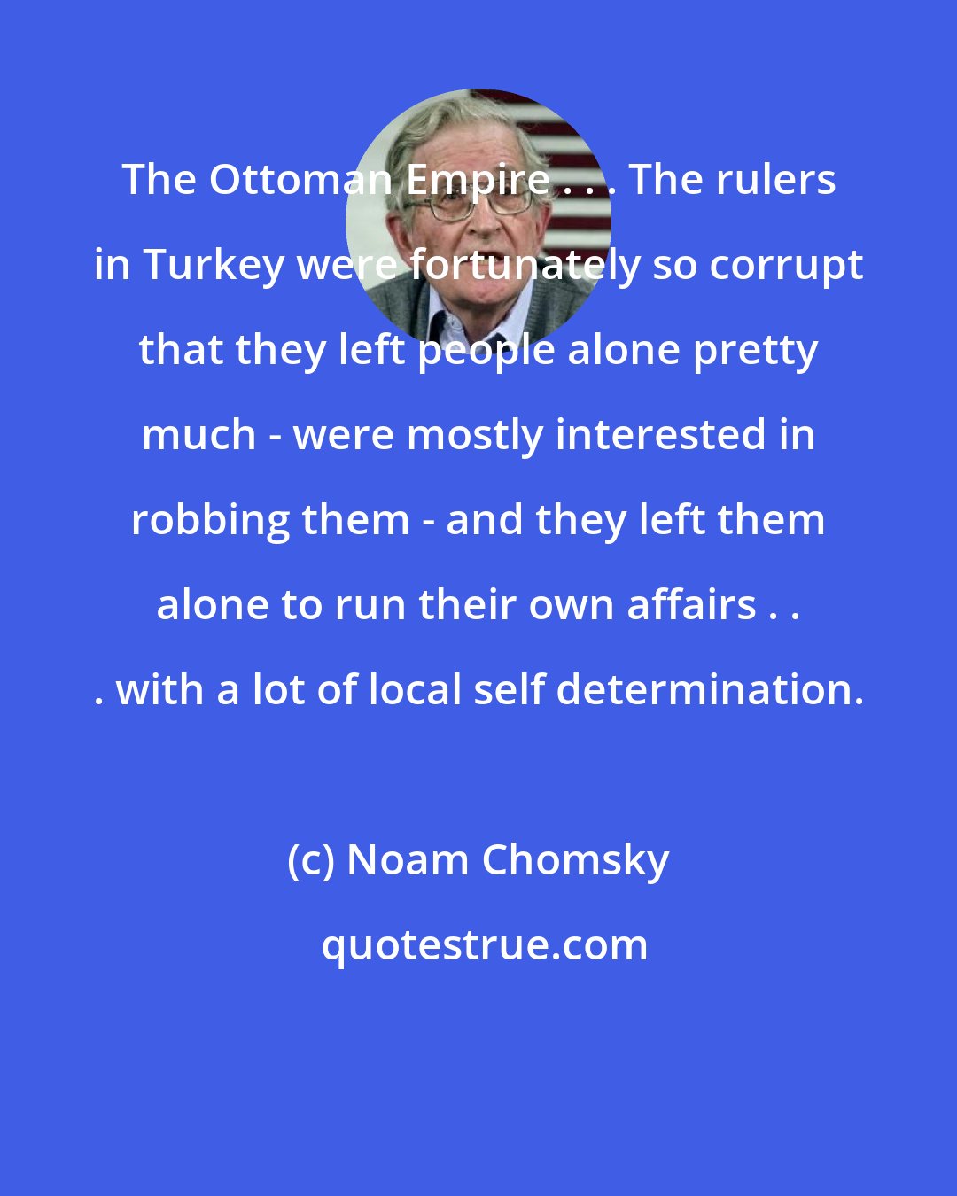 Noam Chomsky: The Ottoman Empire . . . The rulers in Turkey were fortunately so corrupt that they left people alone pretty much - were mostly interested in robbing them - and they left them alone to run their own affairs . . . with a lot of local self determination.