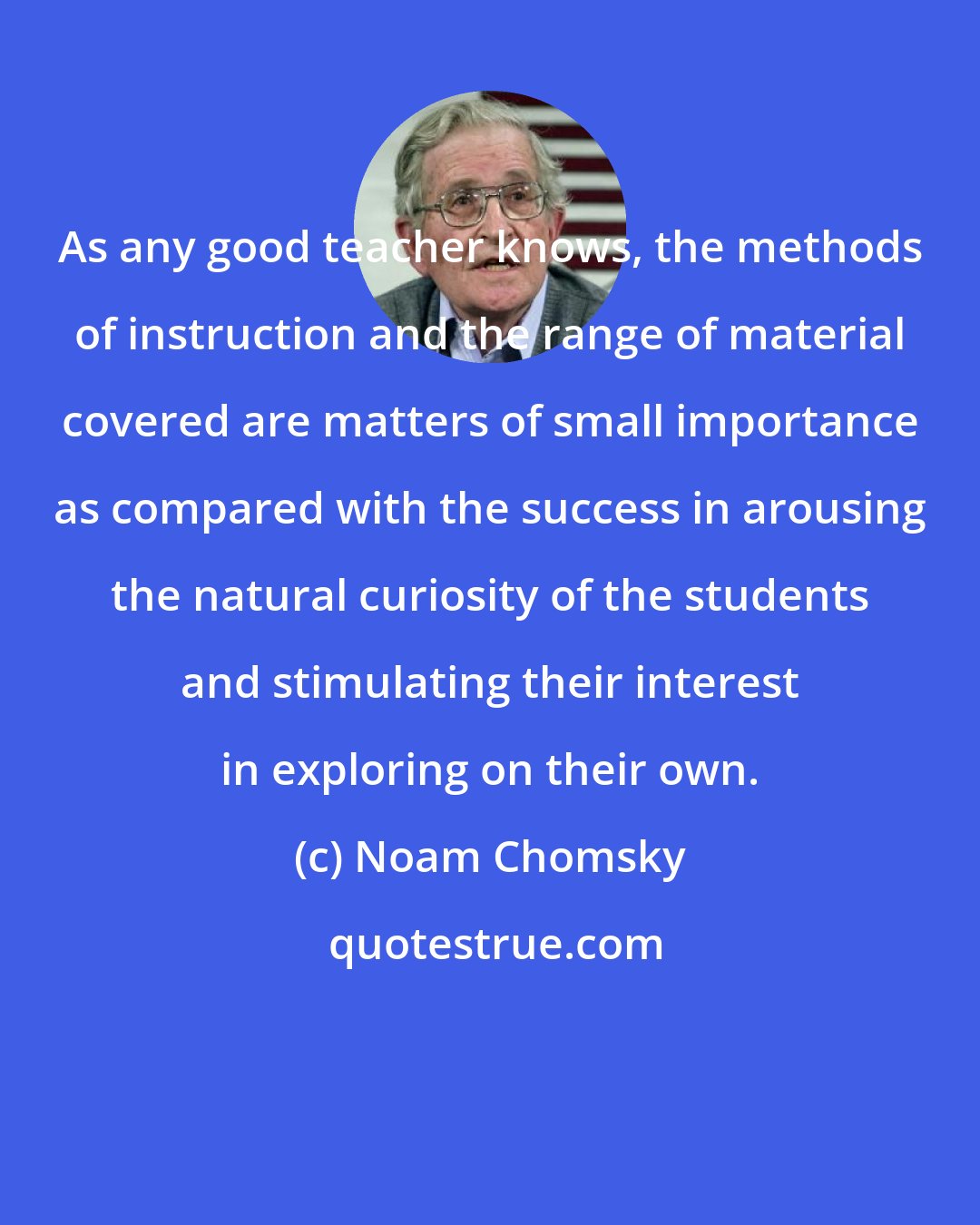 Noam Chomsky: As any good teacher knows, the methods of instruction and the range of material covered are matters of small importance as compared with the success in arousing the natural curiosity of the students and stimulating their interest in exploring on their own.