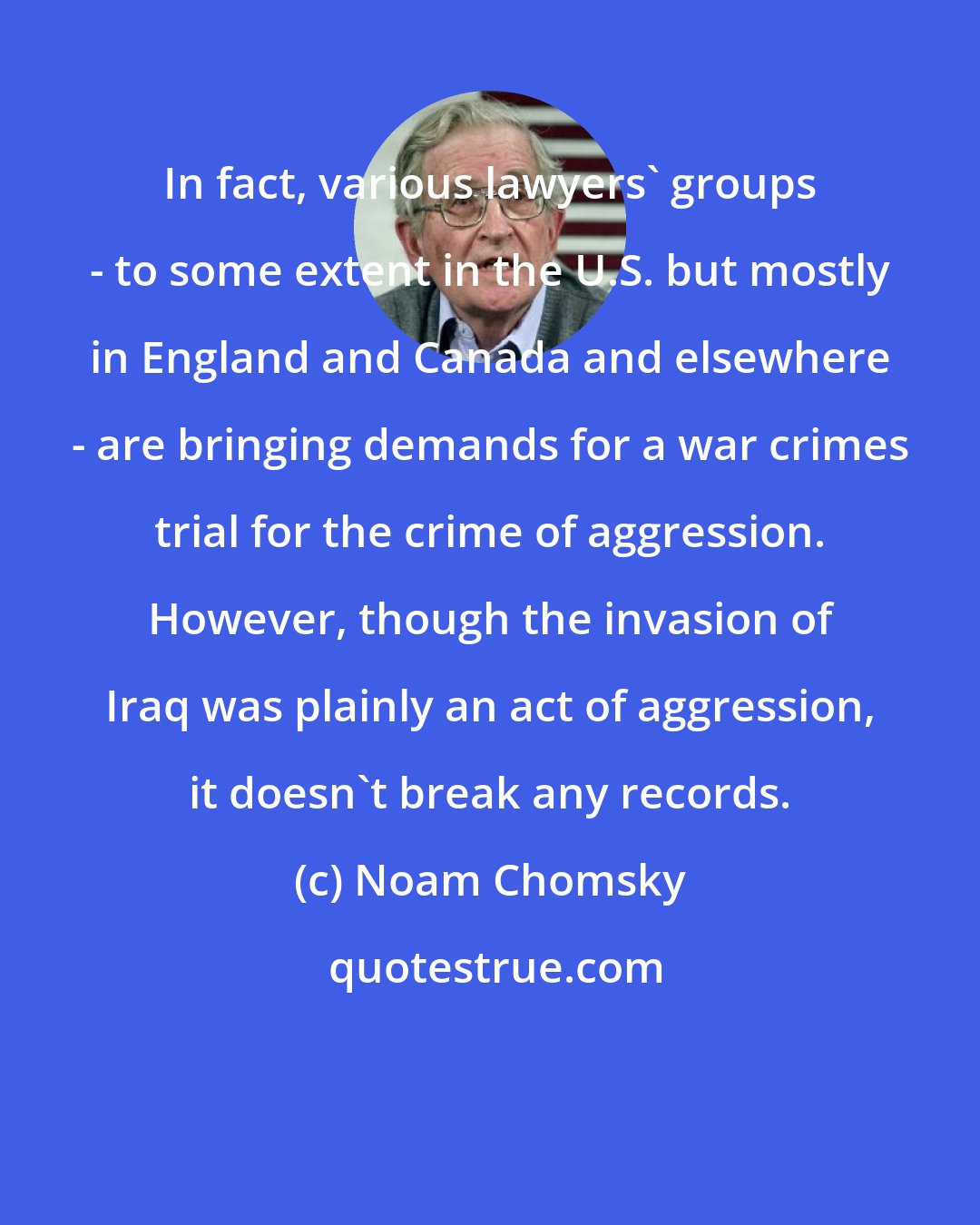 Noam Chomsky: In fact, various lawyers' groups - to some extent in the U.S. but mostly in England and Canada and elsewhere - are bringing demands for a war crimes trial for the crime of aggression. However, though the invasion of Iraq was plainly an act of aggression, it doesn't break any records.