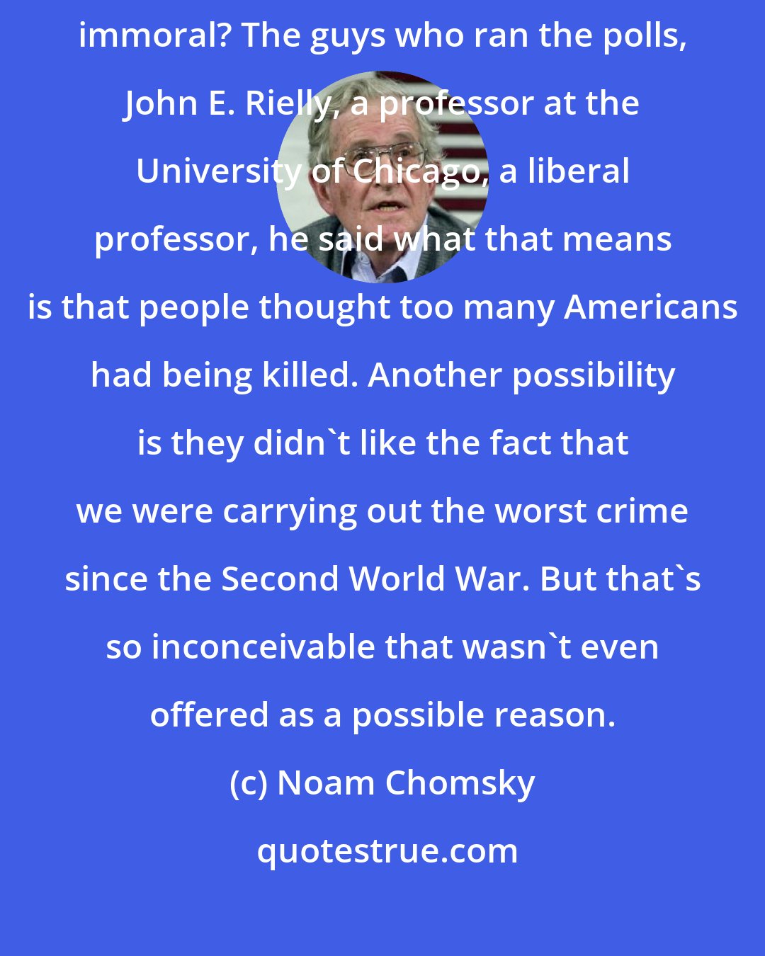 Noam Chomsky: Why did the people think [Vietnam war] was fundamentally wrong and immoral? The guys who ran the polls, John E. Rielly, a professor at the University of Chicago, a liberal professor, he said what that means is that people thought too many Americans had being killed. Another possibility is they didn't like the fact that we were carrying out the worst crime since the Second World War. But that's so inconceivable that wasn't even offered as a possible reason.