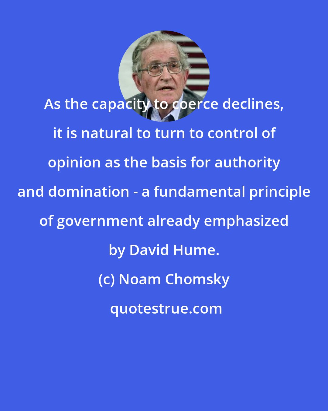 Noam Chomsky: As the capacity to coerce declines, it is natural to turn to control of opinion as the basis for authority and domination - a fundamental principle of government already emphasized by David Hume.