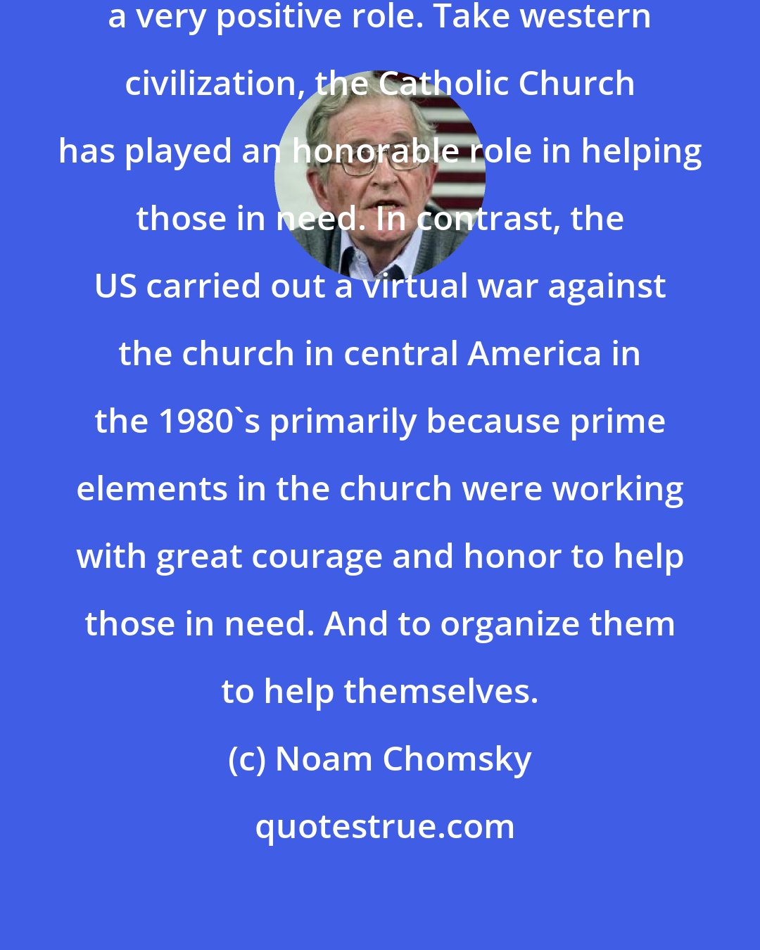 Noam Chomsky: I think religion has often played a very positive role. Take western civilization, the Catholic Church has played an honorable role in helping those in need. In contrast, the US carried out a virtual war against the church in central America in the 1980's primarily because prime elements in the church were working with great courage and honor to help those in need. And to organize them to help themselves.