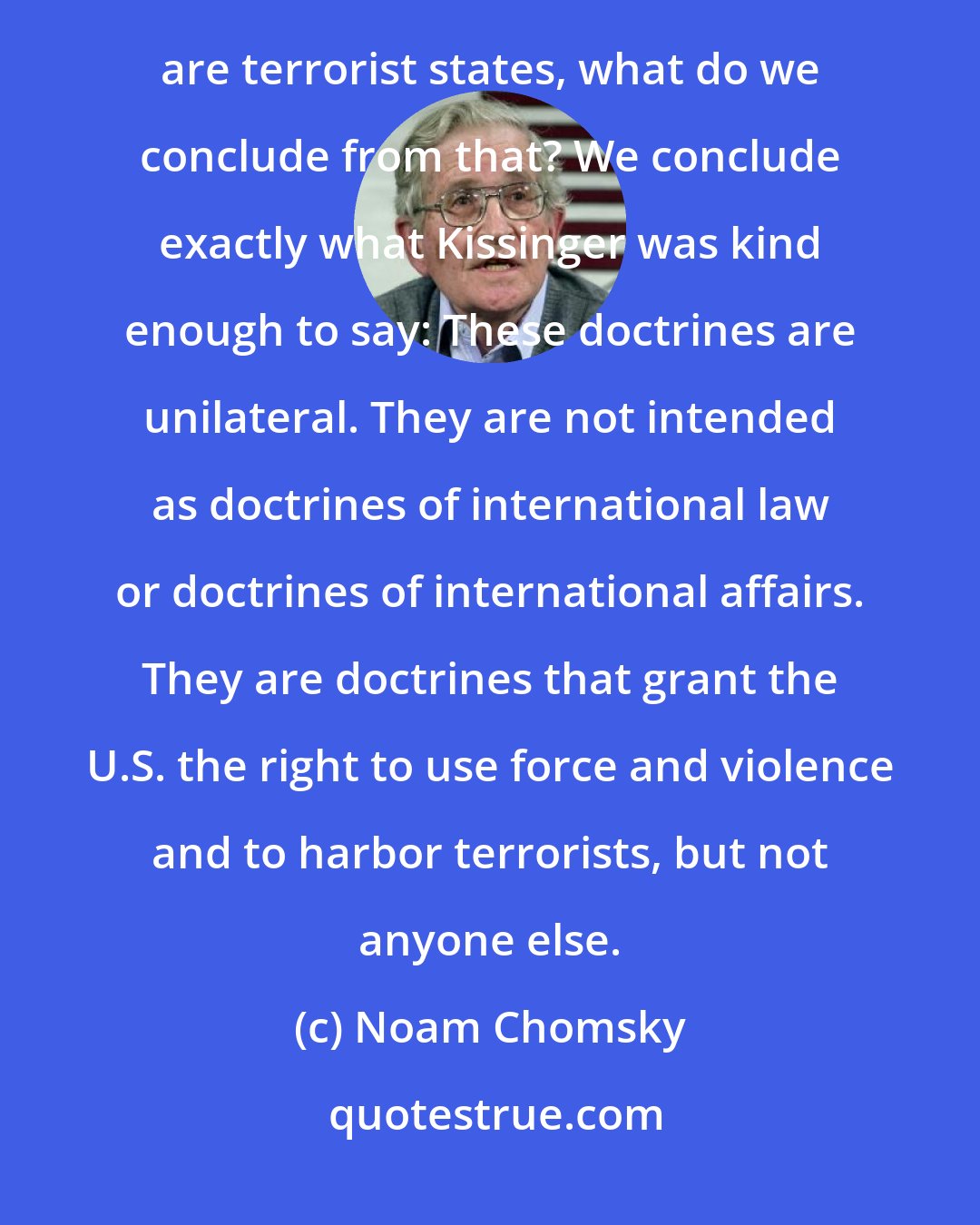 Noam Chomsky: If the most important revolutionary part of the George W. Bush Doctrine is that states that harbor terrorists are terrorist states, what do we conclude from that? We conclude exactly what Kissinger was kind enough to say: These doctrines are unilateral. They are not intended as doctrines of international law or doctrines of international affairs. They are doctrines that grant the U.S. the right to use force and violence and to harbor terrorists, but not anyone else.