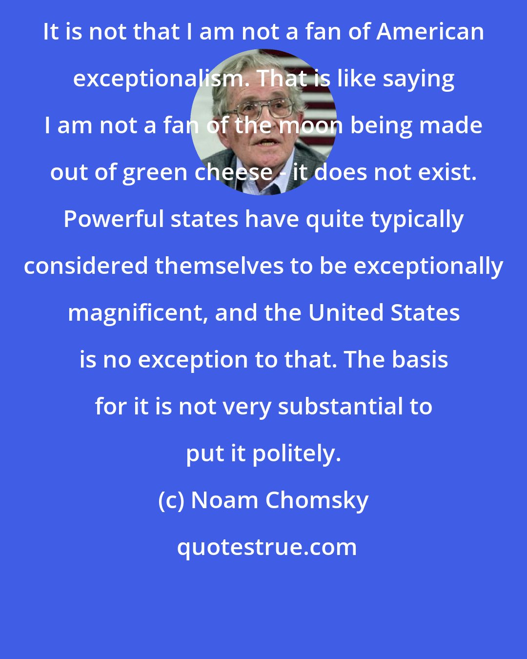 Noam Chomsky: It is not that I am not a fan of American exceptionalism. That is like saying I am not a fan of the moon being made out of green cheese - it does not exist. Powerful states have quite typically considered themselves to be exceptionally magnificent, and the United States is no exception to that. The basis for it is not very substantial to put it politely.