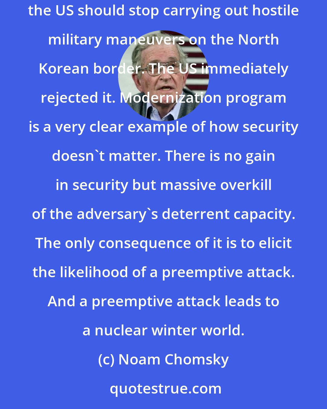 Noam Chomsky: North Korea and China have proposed what sounds like a pretty sensible option that North Korea should end its development of nuclear weapons, the US should stop carrying out hostile military maneuvers on the North Korean border. The US immediately rejected it. Modernization program is a very clear example of how security doesn't matter. There is no gain in security but massive overkill of the adversary's deterrent capacity. The only consequence of it is to elicit the likelihood of a preemptive attack. And a preemptive attack leads to a nuclear winter world.