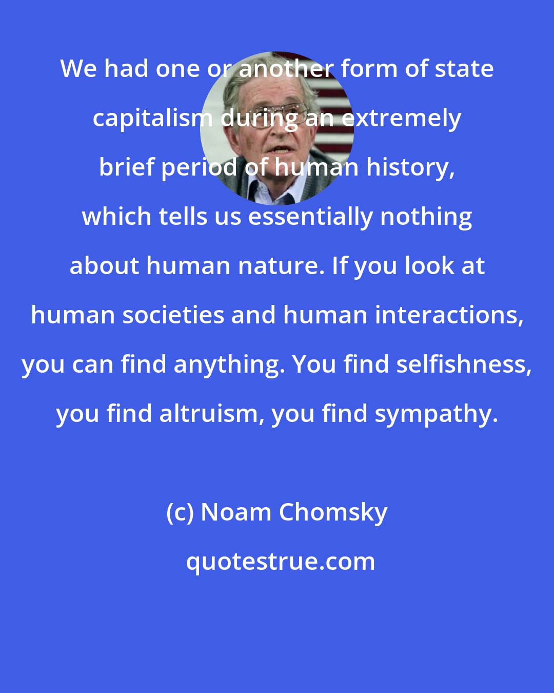 Noam Chomsky: We had one or another form of state capitalism during an extremely brief period of human history, which tells us essentially nothing about human nature. If you look at human societies and human interactions, you can find anything. You find selfishness, you find altruism, you find sympathy.