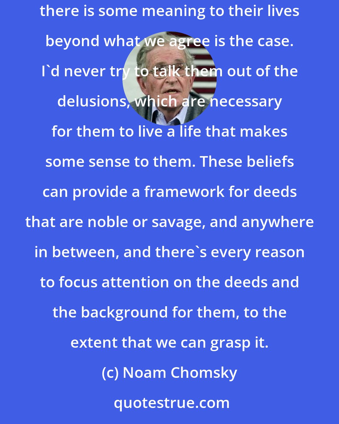 Noam Chomsky: As for the various religions, there's no doubt that they are very meaningful to adherents, and allow them to delude themselves into thinking there is some meaning to their lives beyond what we agree is the case. I'd never try to talk them out of the delusions, which are necessary for them to live a life that makes some sense to them. These beliefs can provide a framework for deeds that are noble or savage, and anywhere in between, and there's every reason to focus attention on the deeds and the background for them, to the extent that we can grasp it.