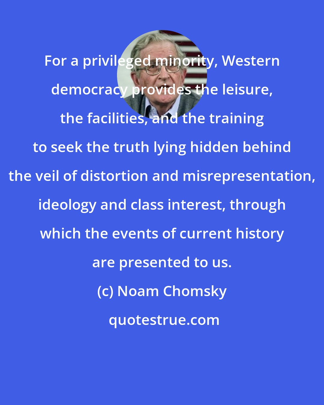 Noam Chomsky: For a privileged minority, Western democracy provides the leisure, the facilities, and the training to seek the truth lying hidden behind the veil of distortion and misrepresentation, ideology and class interest, through which the events of current history are presented to us.
