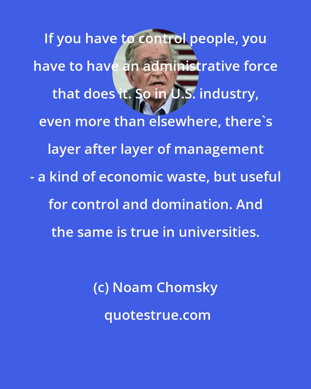 Noam Chomsky: If you have to control people, you have to have an administrative force that does it. So in U.S. industry, even more than elsewhere, there's layer after layer of management - a kind of economic waste, but useful for control and domination. And the same is true in universities.