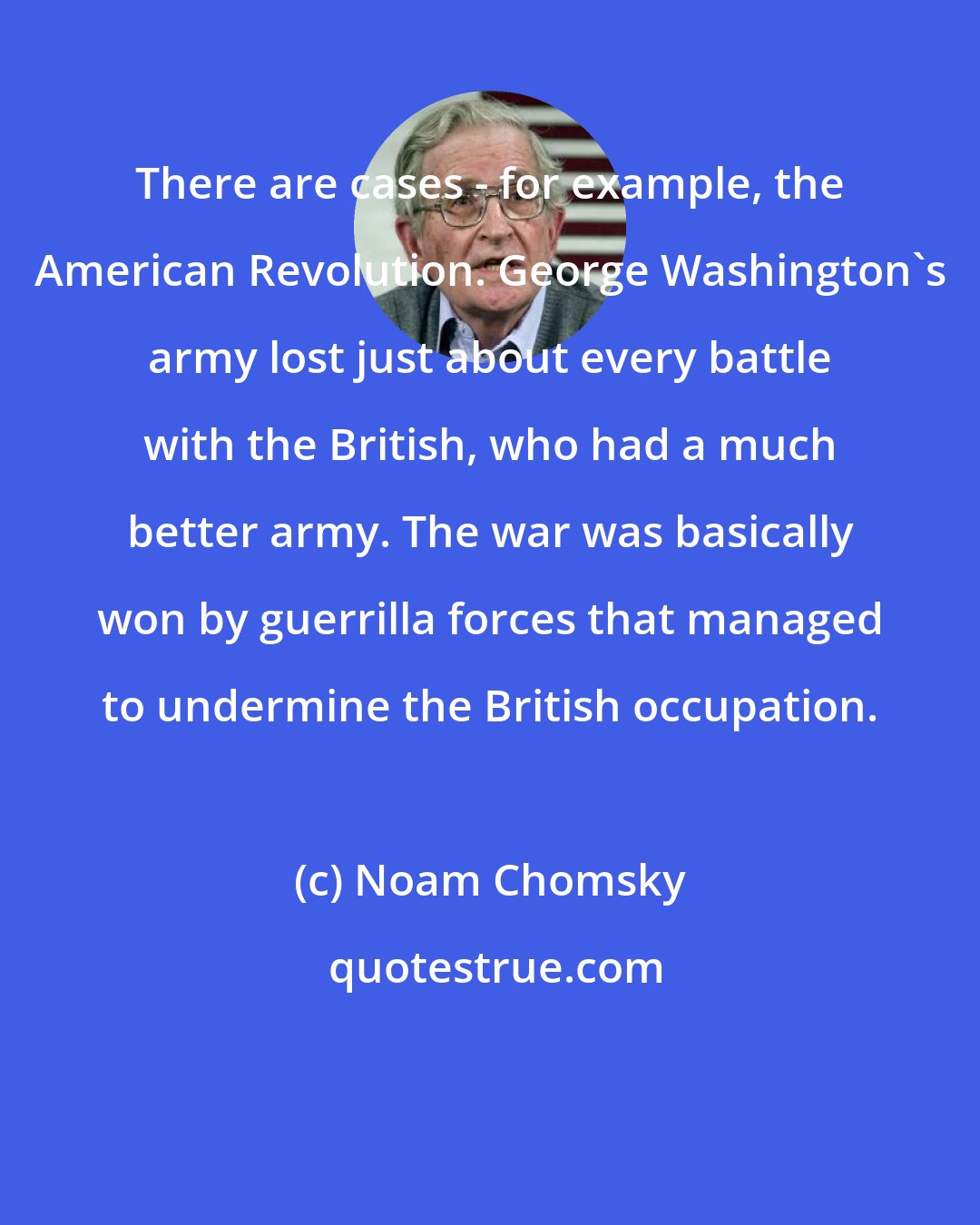 Noam Chomsky: There are cases - for example, the American Revolution. George Washington's army lost just about every battle with the British, who had a much better army. The war was basically won by guerrilla forces that managed to undermine the British occupation.