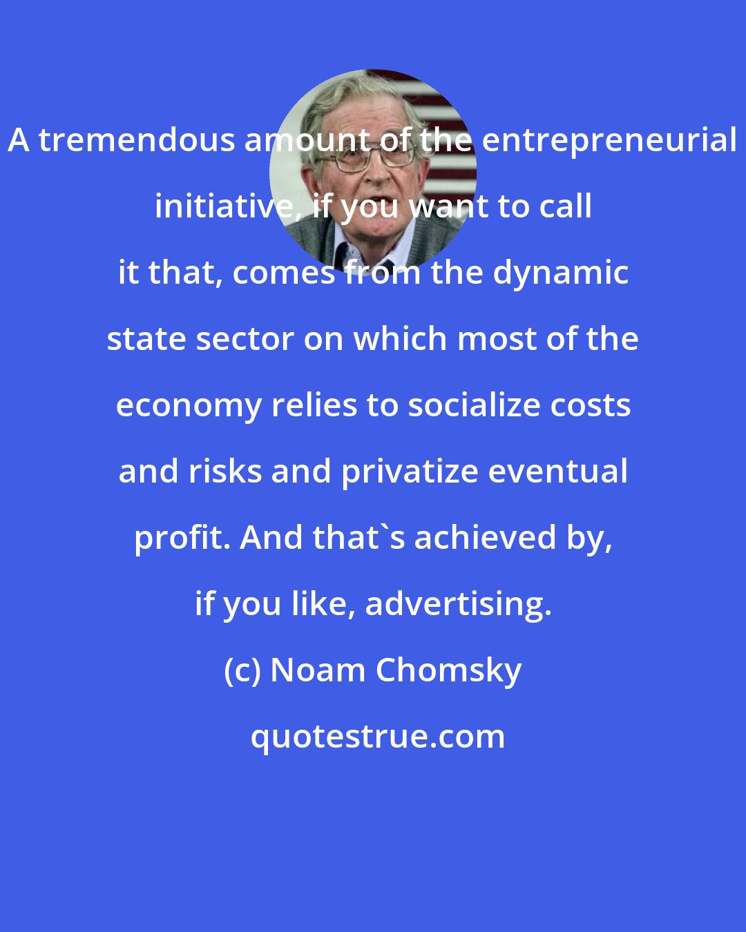 Noam Chomsky: A tremendous amount of the entrepreneurial initiative, if you want to call it that, comes from the dynamic state sector on which most of the economy relies to socialize costs and risks and privatize eventual profit. And that's achieved by, if you like, advertising.