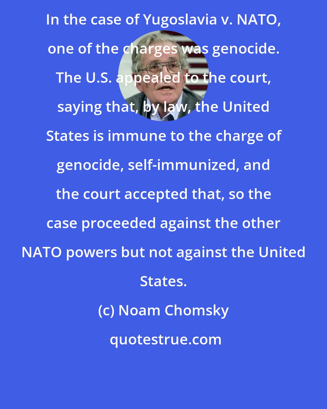 Noam Chomsky: In the case of Yugoslavia v. NATO, one of the charges was genocide. The U.S. appealed to the court, saying that, by law, the United States is immune to the charge of genocide, self-immunized, and the court accepted that, so the case proceeded against the other NATO powers but not against the United States.