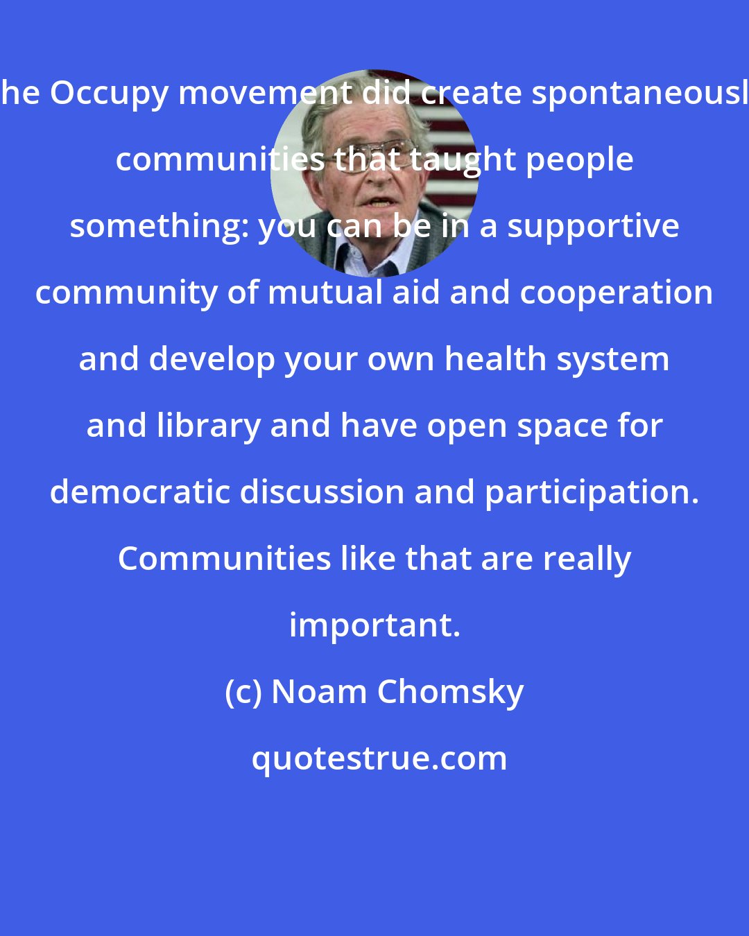 Noam Chomsky: The Occupy movement did create spontaneously communities that taught people something: you can be in a supportive community of mutual aid and cooperation and develop your own health system and library and have open space for democratic discussion and participation. Communities like that are really important.
