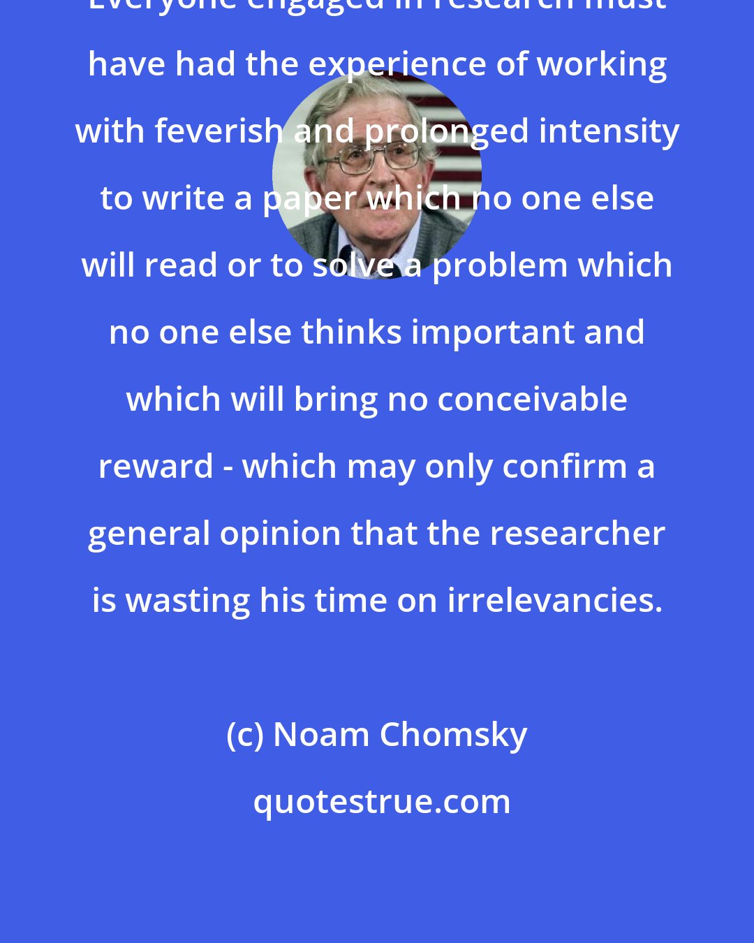 Noam Chomsky: Everyone engaged in research must have had the experience of working with feverish and prolonged intensity to write a paper which no one else will read or to solve a problem which no one else thinks important and which will bring no conceivable reward - which may only confirm a general opinion that the researcher is wasting his time on irrelevancies.