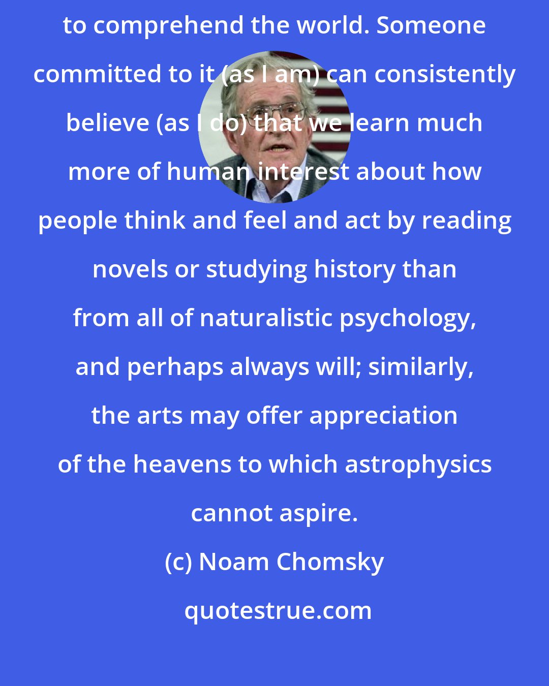 Noam Chomsky: Plainly, such an approach does not exclude other ways of trying to comprehend the world. Someone committed to it (as I am) can consistently believe (as I do) that we learn much more of human interest about how people think and feel and act by reading novels or studying history than from all of naturalistic psychology, and perhaps always will; similarly, the arts may offer appreciation of the heavens to which astrophysics cannot aspire.