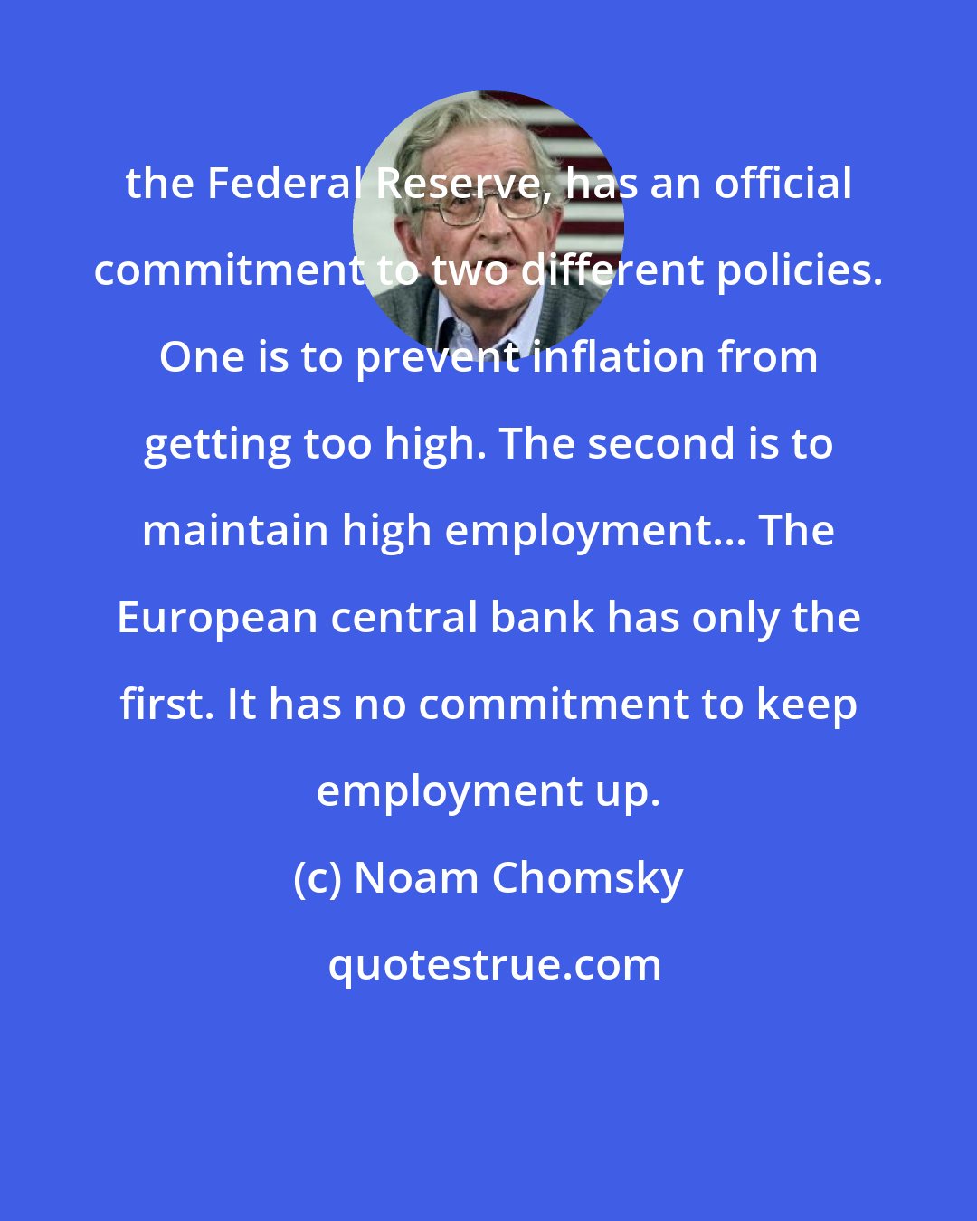 Noam Chomsky: the Federal Reserve, has an official commitment to two different policies. One is to prevent inflation from getting too high. The second is to maintain high employment... The European central bank has only the first. It has no commitment to keep employment up.