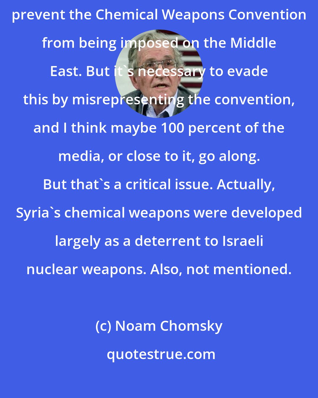 Noam Chomsky: Israel produces and stores chemical weapons. So therefore the US will prevent the Chemical Weapons Convention from being imposed on the Middle East. But it's necessary to evade this by misrepresenting the convention, and I think maybe 100 percent of the media, or close to it, go along. But that's a critical issue. Actually, Syria's chemical weapons were developed largely as a deterrent to Israeli nuclear weapons. Also, not mentioned.