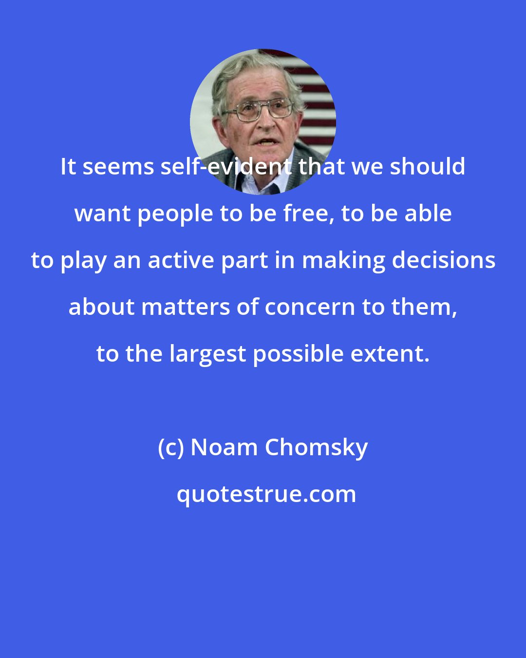 Noam Chomsky: It seems self-evident that we should want people to be free, to be able to play an active part in making decisions about matters of concern to them, to the largest possible extent.
