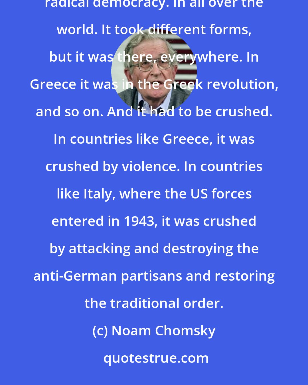 Noam Chomsky: We should recall that during the Second World War and the Great Depression there was an upsurge in popular, radical democracy. In all over the world. It took different forms, but it was there, everywhere. In Greece it was in the Greek revolution, and so on. And it had to be crushed. In countries like Greece, it was crushed by violence. In countries like Italy, where the US forces entered in 1943, it was crushed by attacking and destroying the anti-German partisans and restoring the traditional order.