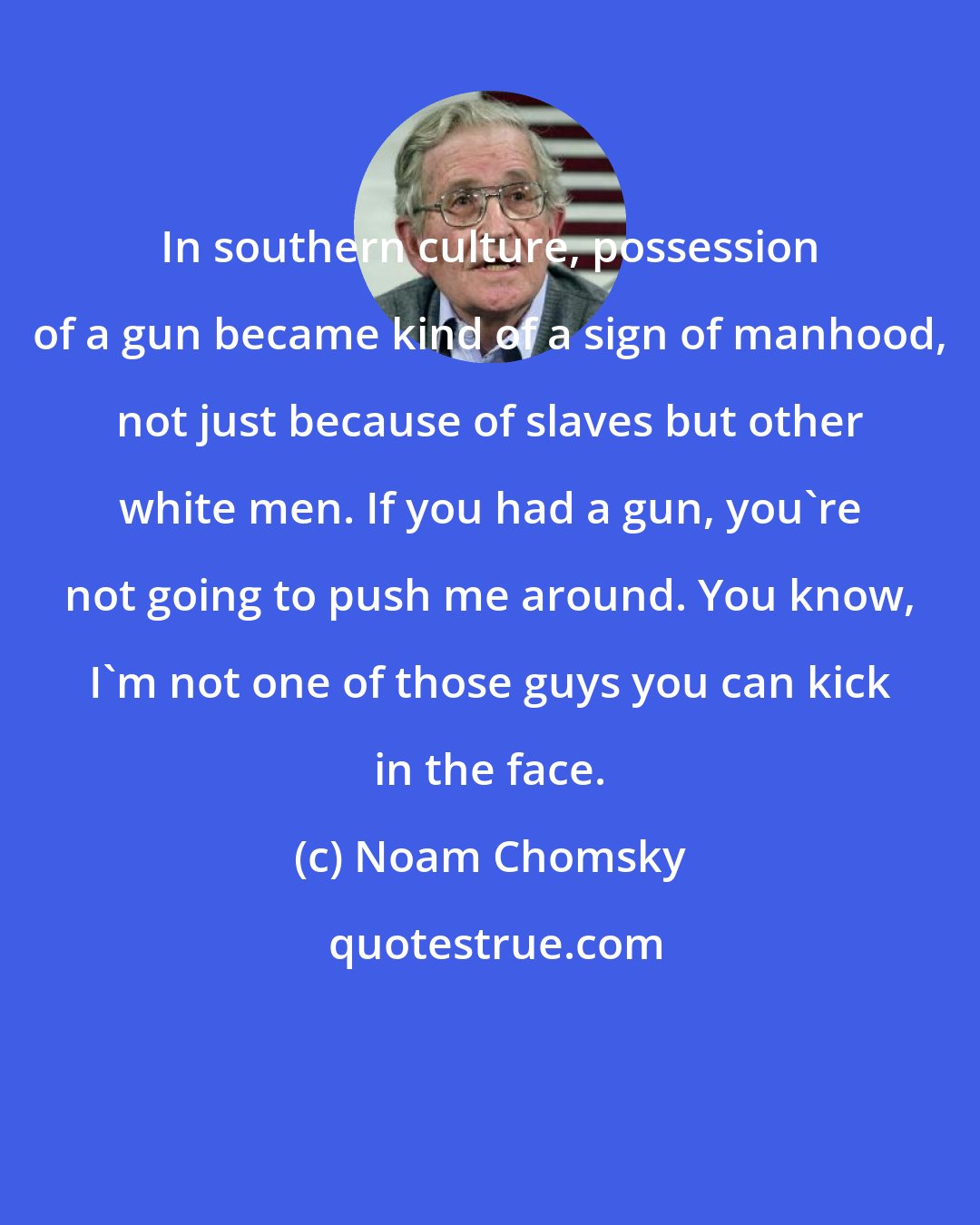 Noam Chomsky: In southern culture, possession of a gun became kind of a sign of manhood, not just because of slaves but other white men. If you had a gun, you're not going to push me around. You know, I'm not one of those guys you can kick in the face.