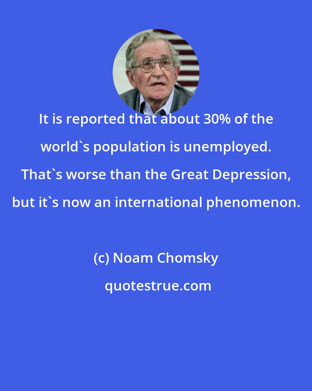 Noam Chomsky: It is reported that about 30% of the world's population is unemployed. That's worse than the Great Depression, but it's now an international phenomenon.