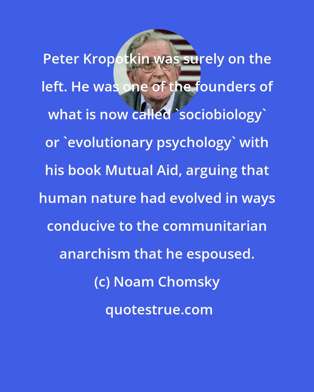 Noam Chomsky: Peter Kropotkin was surely on the left. He was one of the founders of what is now called 'sociobiology' or 'evolutionary psychology' with his book Mutual Aid, arguing that human nature had evolved in ways conducive to the communitarian anarchism that he espoused.