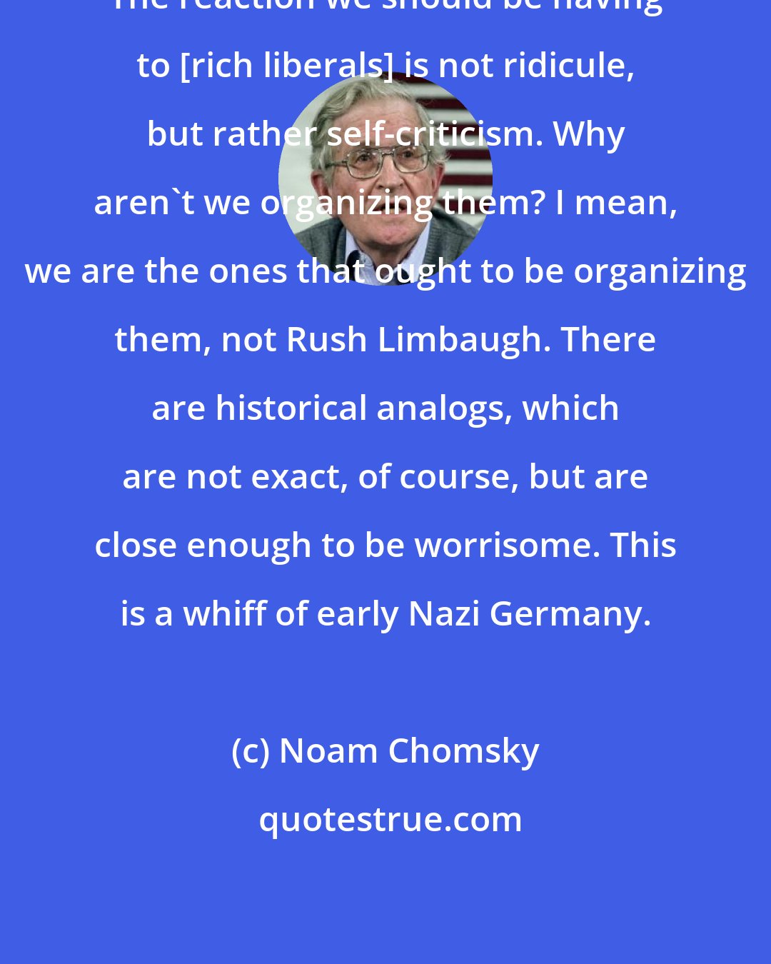 Noam Chomsky: The reaction we should be having to [rich liberals] is not ridicule, but rather self-criticism. Why aren't we organizing them? I mean, we are the ones that ought to be organizing them, not Rush Limbaugh. There are historical analogs, which are not exact, of course, but are close enough to be worrisome. This is a whiff of early Nazi Germany.