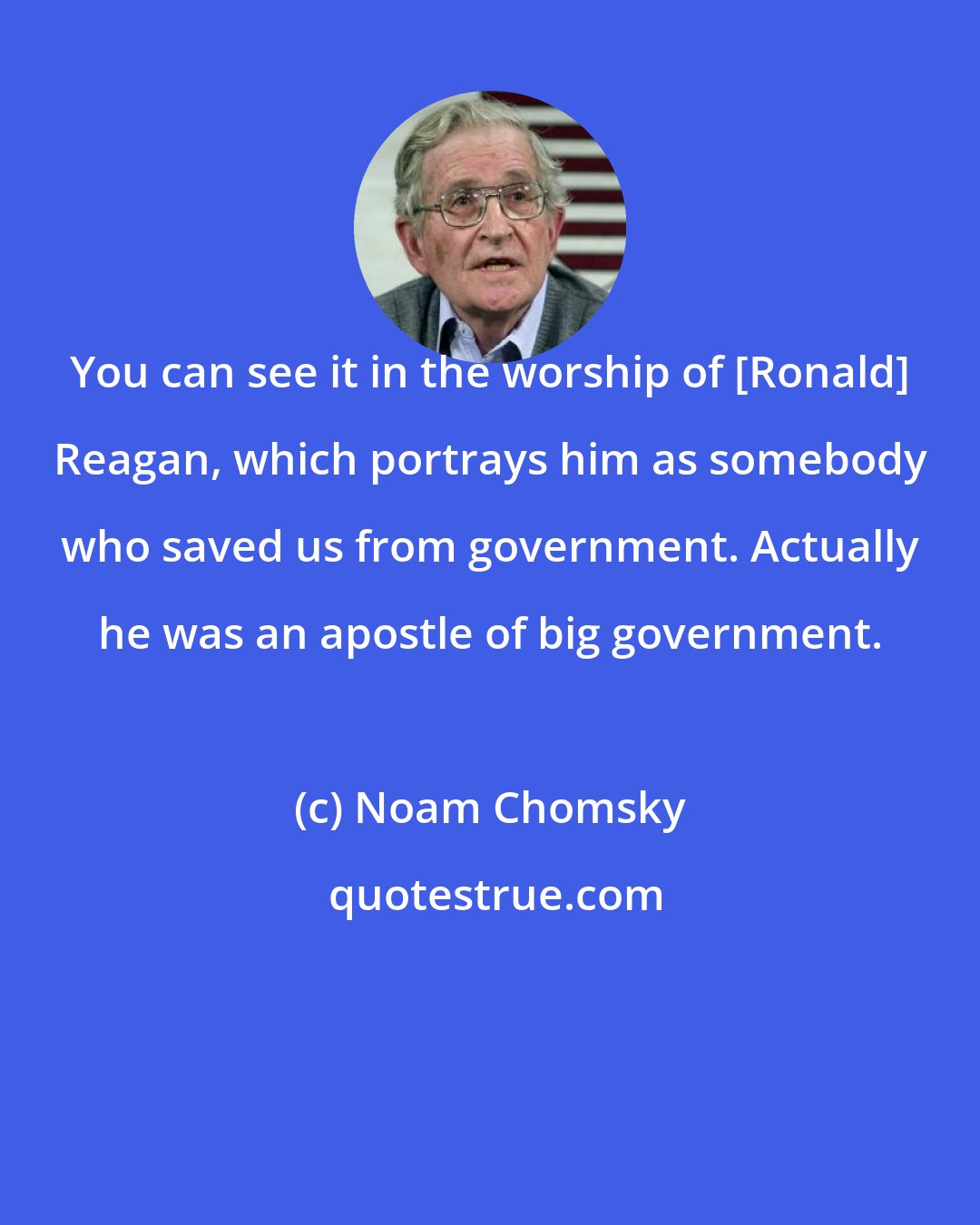 Noam Chomsky: You can see it in the worship of [Ronald] Reagan, which portrays him as somebody who saved us from government. Actually he was an apostle of big government.