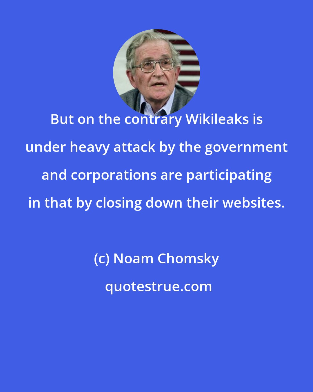 Noam Chomsky: But on the contrary Wikileaks is under heavy attack by the government and corporations are participating in that by closing down their websites.