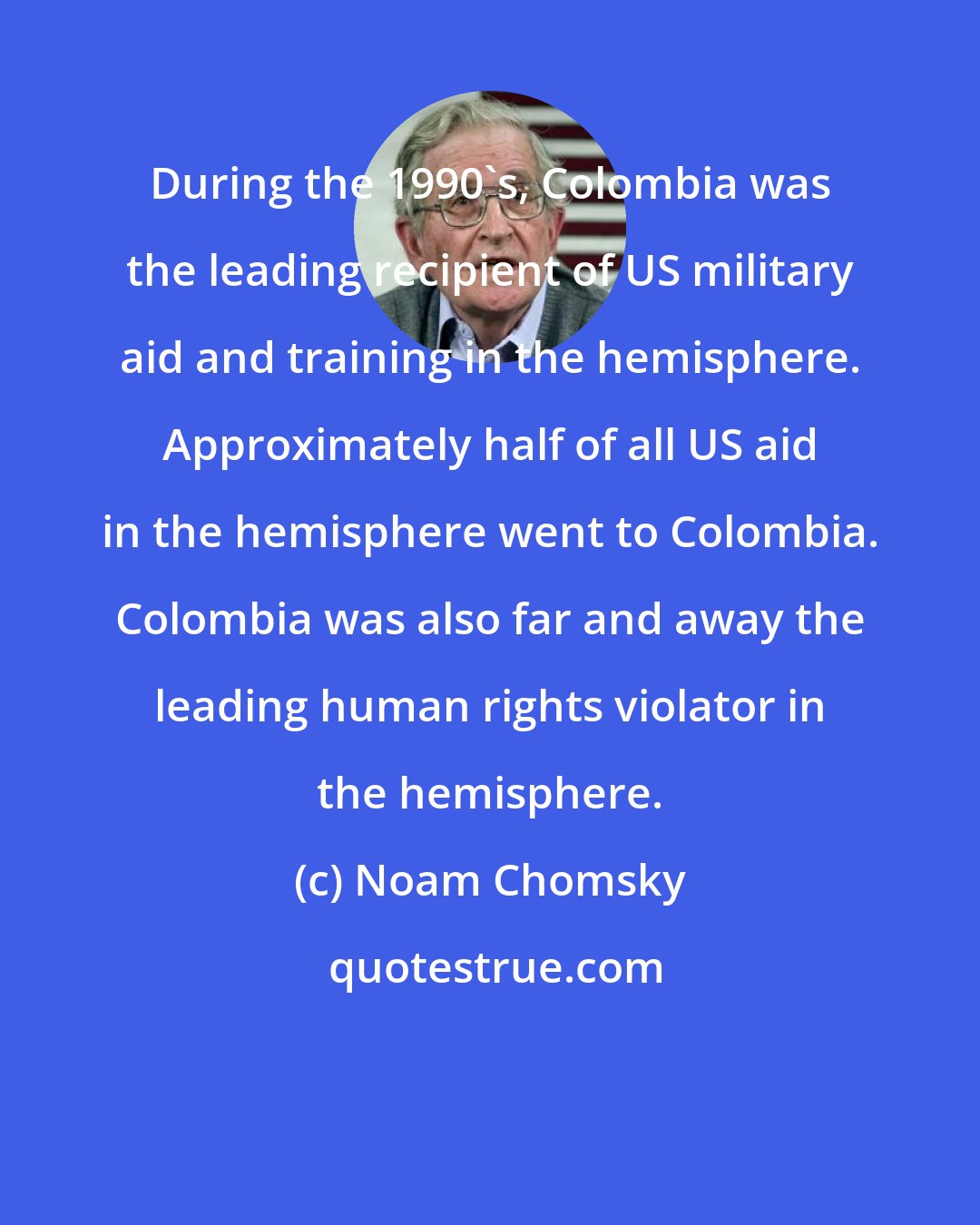 Noam Chomsky: During the 1990's, Colombia was the leading recipient of US military aid and training in the hemisphere. Approximately half of all US aid in the hemisphere went to Colombia. Colombia was also far and away the leading human rights violator in the hemisphere.