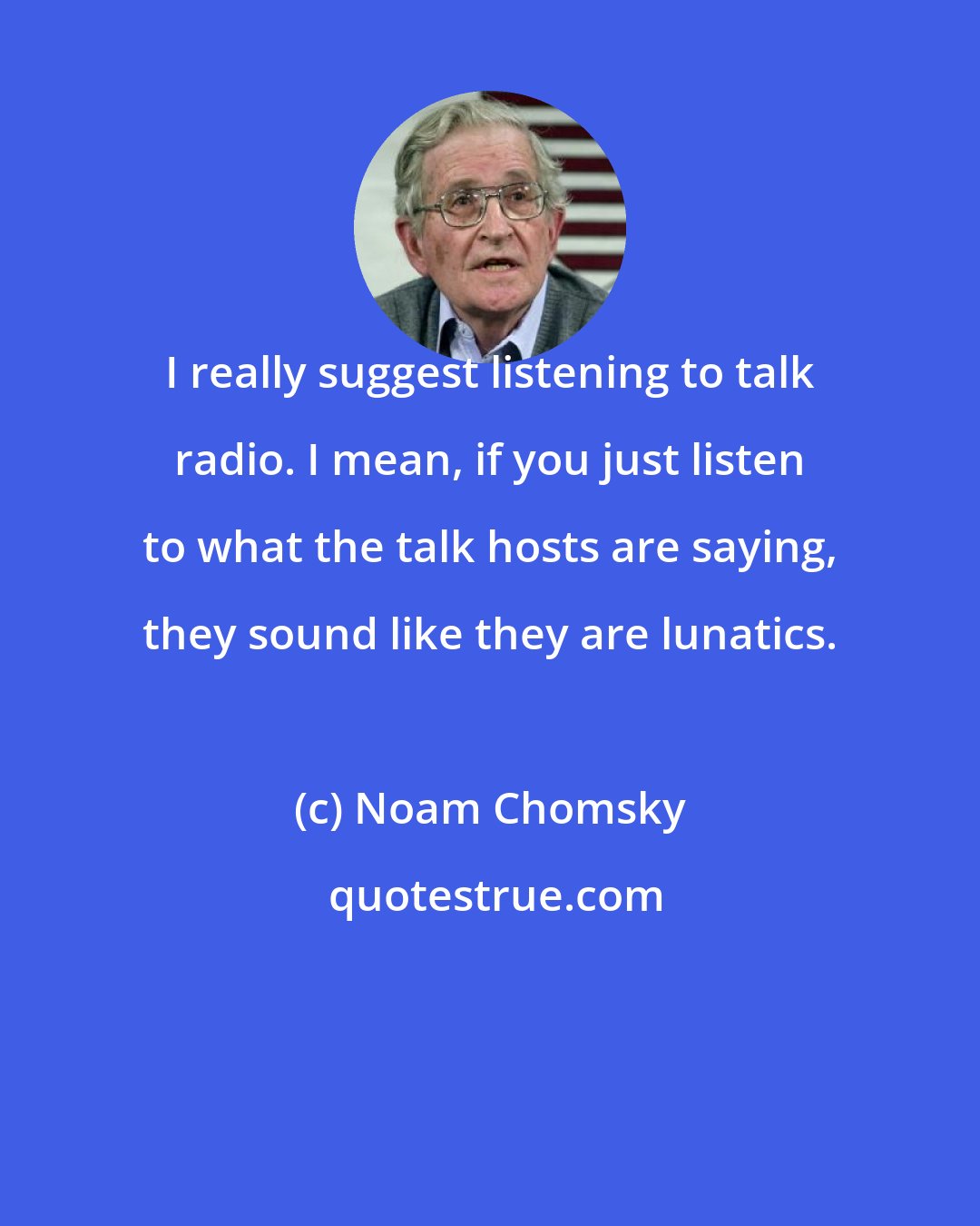 Noam Chomsky: I really suggest listening to talk radio. I mean, if you just listen to what the talk hosts are saying, they sound like they are lunatics.