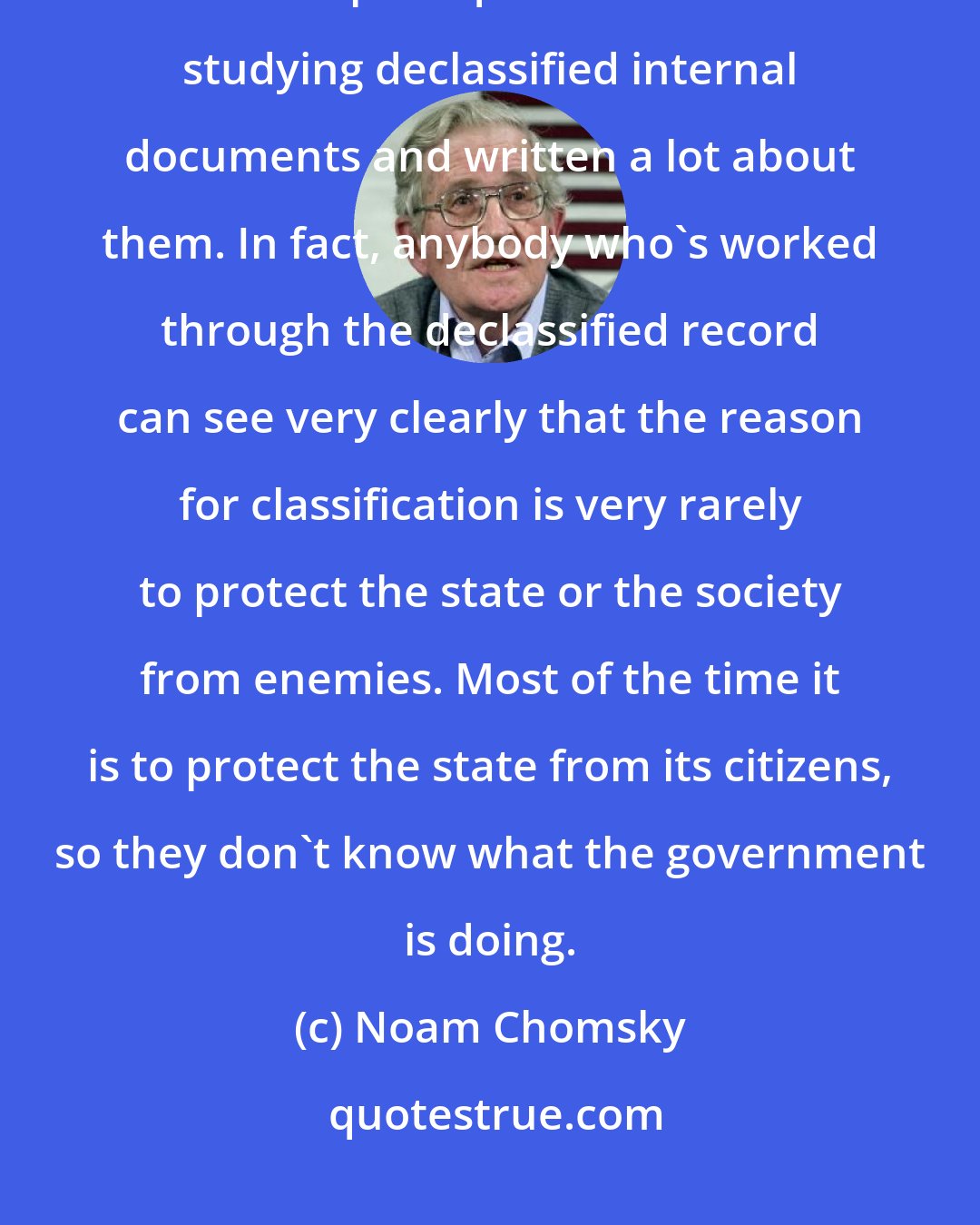 Noam Chomsky: Long before the technology revolution there was declassification of documents and I've spent quite a lot of time studying declassified internal documents and written a lot about them. In fact, anybody who's worked through the declassified record can see very clearly that the reason for classification is very rarely to protect the state or the society from enemies. Most of the time it is to protect the state from its citizens, so they don't know what the government is doing.