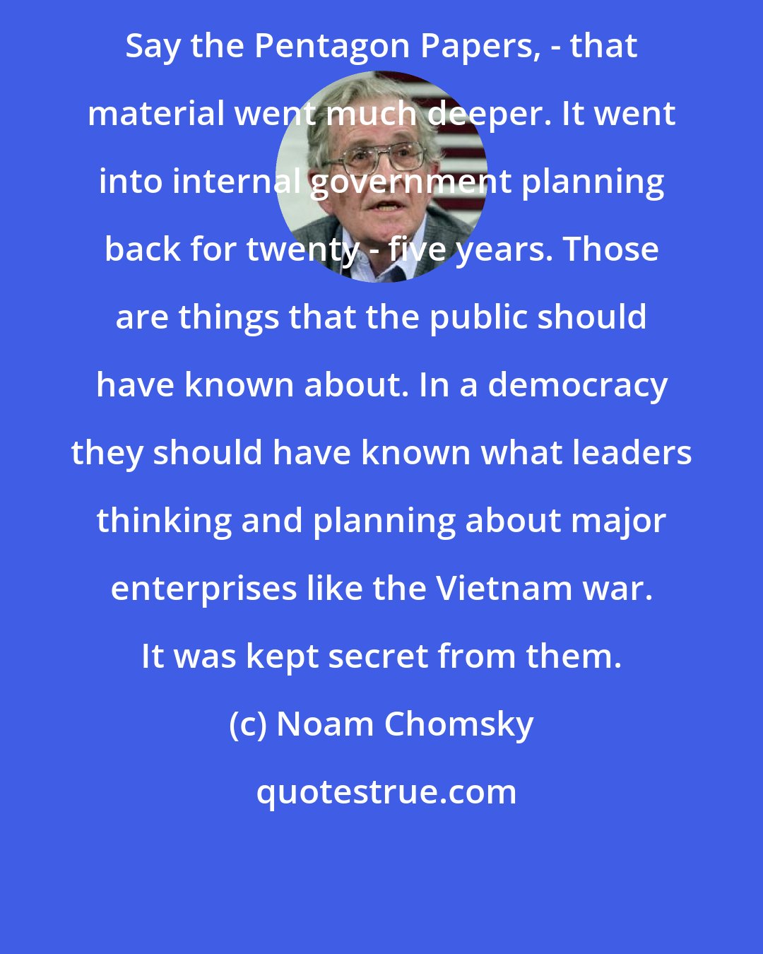 Noam Chomsky: Say the Pentagon Papers, - that material went much deeper. It went into internal government planning back for twenty - five years. Those are things that the public should have known about. In a democracy they should have known what leaders thinking and planning about major enterprises like the Vietnam war. It was kept secret from them.