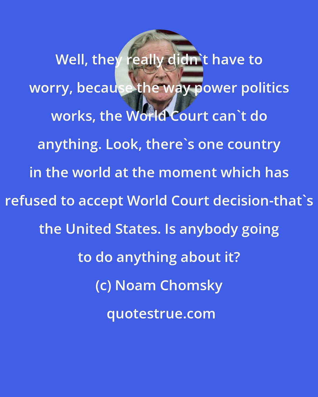 Noam Chomsky: Well, they really didn't have to worry, because the way power politics works, the World Court can't do anything. Look, there's one country in the world at the moment which has refused to accept World Court decision-that's the United States. Is anybody going to do anything about it?